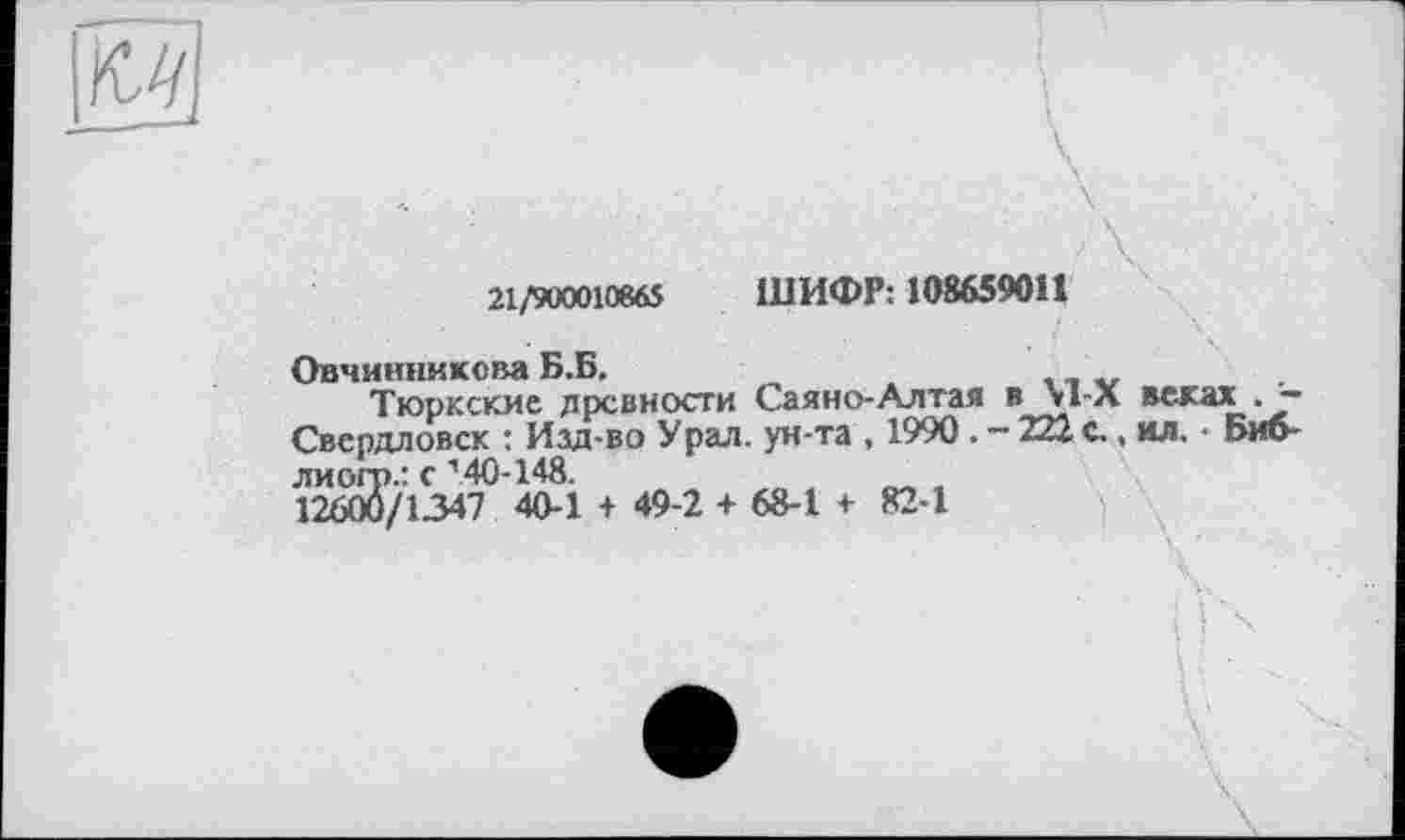 ﻿21/900010865 ШИФР: 108659011
Овчинникова Б.Б.
Тюркские древности Сая но-Ал тая в \гл веках . -Свердловск : Изд-во Урал, ун-та , 1990 . - 222 с., ил. • Биб-лиогр.: с 140-148.	__
12600/1347 40-1 + 49-2 + 68-1 + 82-1